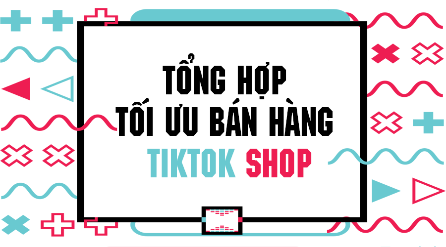 Tong hop toi uu ban hang tiktok shop de dang cho cac nha ban moi